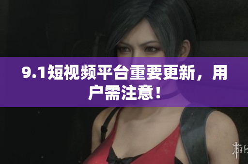 9.1短视频平台重要更新，用户需注意！
