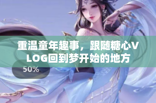 重温童年趣事，跟随糖心VLOG回到梦开始的地方