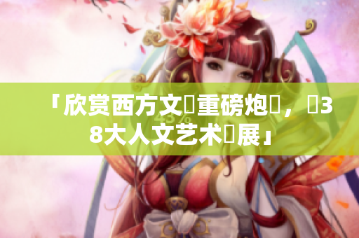 「欣赏西方文藝重磅炮製，覽38大人文艺术發展」