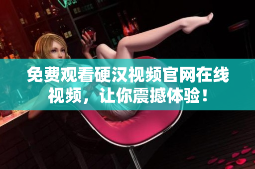 免费观看硬汉视频官网在线视频，让你震撼体验！