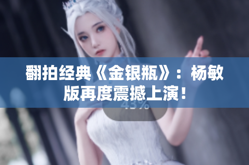 翻拍经典《金银瓶》：杨敏版再度震撼上演！