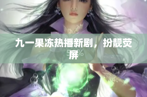 九一果冻热播新剧，扮靓荧屏