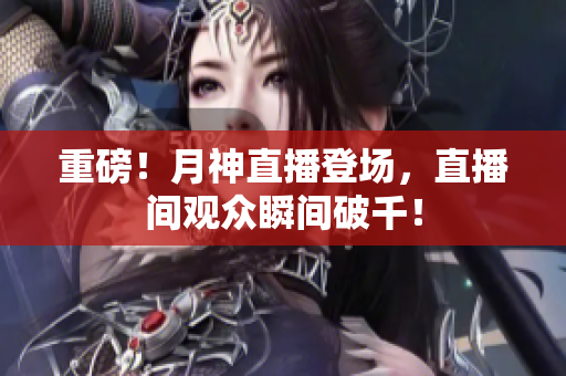 重磅！月神直播登场，直播间观众瞬间破千！
