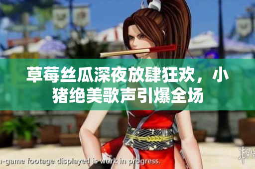 草莓丝瓜深夜放肆狂欢，小猪绝美歌声引爆全场