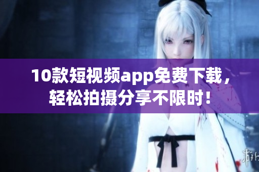 10款短视频app免费下载，轻松拍摄分享不限时！