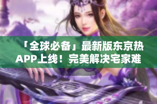 「全球必备」最新版东京热APP上线！完美解决宅家难题！