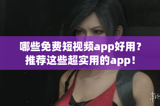 哪些免费短视频app好用？推荐这些超实用的app！