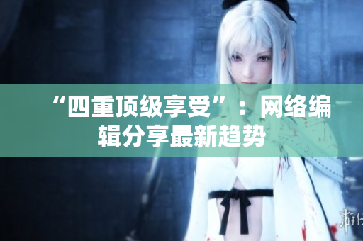 “四重顶级享受”：网络编辑分享最新趋势