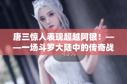 唐三惊人表现超越阿银！——一场斗罗大陆中的传奇战役