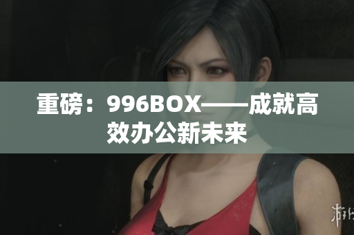 重磅：996BOX——成就高效办公新未来