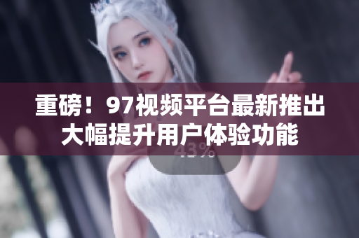 重磅！97视频平台最新推出大幅提升用户体验功能