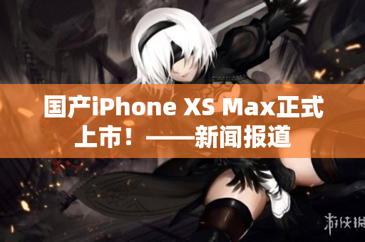 国产iPhone XS Max正式上市！——新闻报道