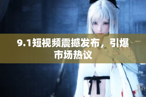 9.1短视频震撼发布，引爆市场热议