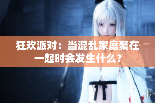 狂欢派对：当混乱家庭聚在一起时会发生什么？