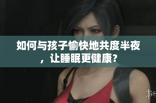 如何与孩子愉快地共度半夜，让睡眠更健康？