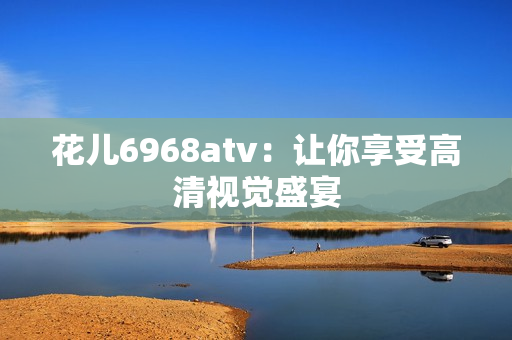 花儿6968atv：让你享受高清视觉盛宴