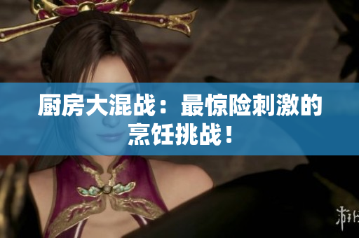 厨房大混战：最惊险刺激的烹饪挑战！