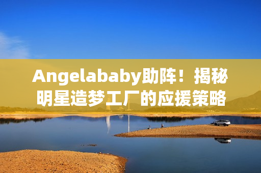 Angelababy助阵！揭秘明星造梦工厂的应援策略