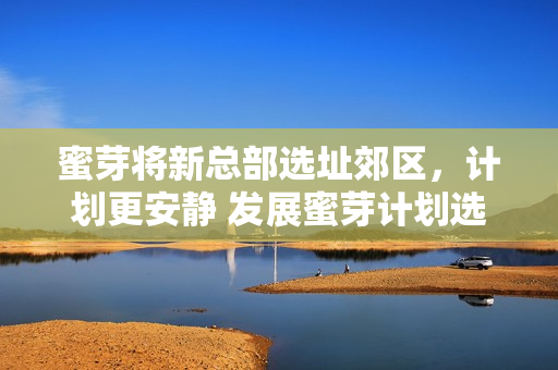 蜜芽将新总部选址郊区，计划更安静 发展蜜芽计划选址郊区总部，更注重安宁发展