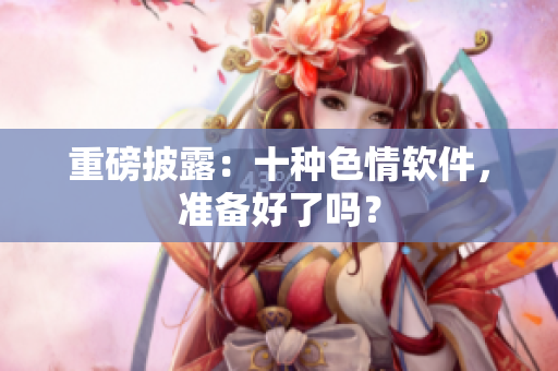重磅披露：十种色情软件，准备好了吗？