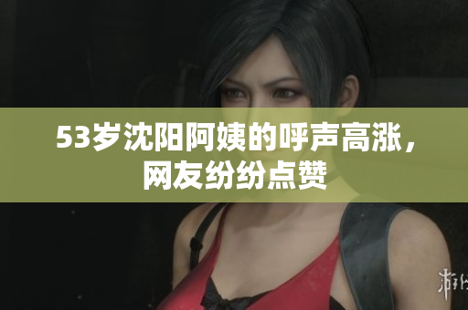 53岁沈阳阿姨的呼声高涨，网友纷纷点赞