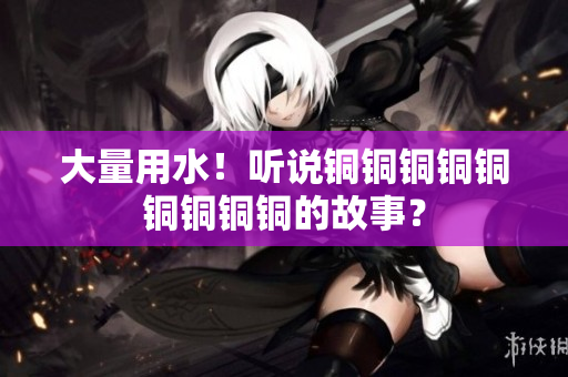 大量用水！听说铜铜铜铜铜铜铜铜铜的故事？