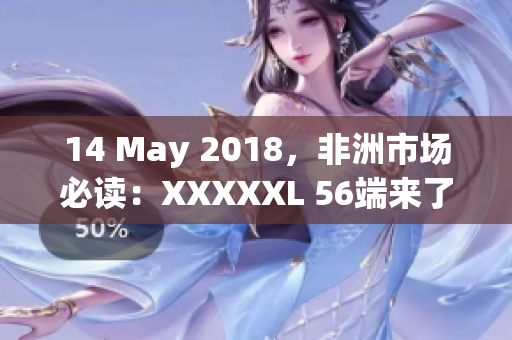 14 May 2018，非洲市场必读：XXXXXL 56端来了