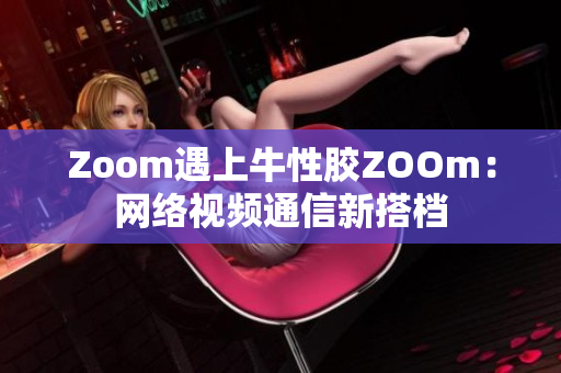 Zoom遇上牛性胶ZOOm：网络视频通信新搭档