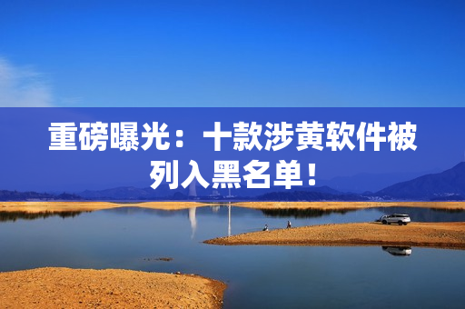 重磅曝光：十款涉黄软件被列入黑名单！