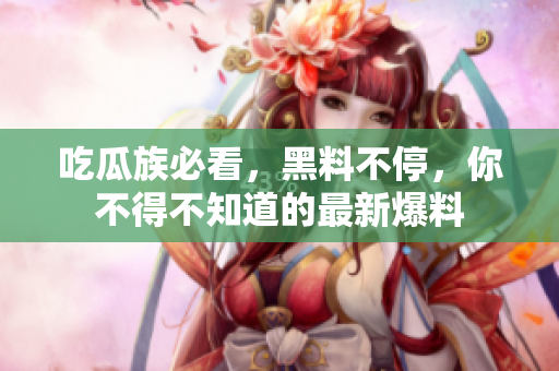 吃瓜族必看，黑料不停，你不得不知道的最新爆料