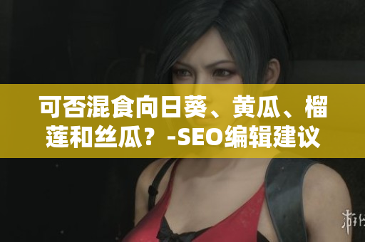 可否混食向日葵、黄瓜、榴莲和丝瓜？-SEO编辑建议