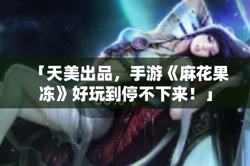 「天美出品，手游《麻花果冻》好玩到停不下来！」