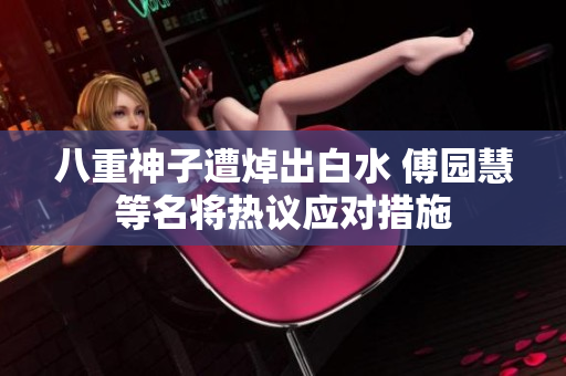 八重神子遭焯出白水 傅园慧等名将热议应对措施