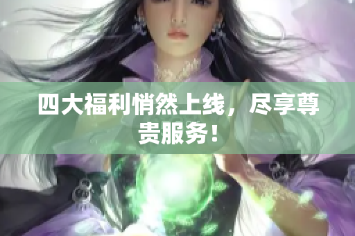 四大福利悄然上线，尽享尊贵服务！
