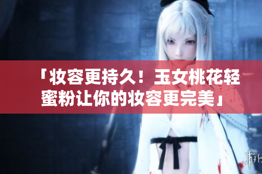 「妆容更持久！玉女桃花轻蜜粉让你的妆容更完美」