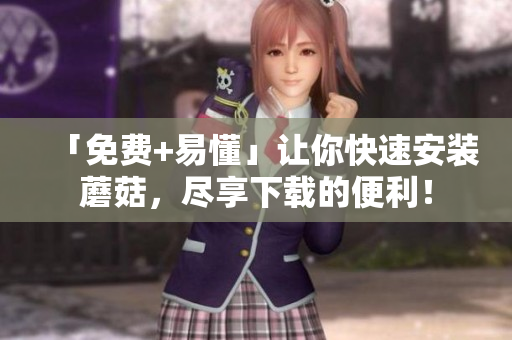 「免费+易懂」让你快速安装蘑菇，尽享下载的便利！