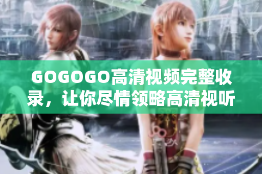 GOGOGO高清视频完整收录，让你尽情领略高清视听盛宴