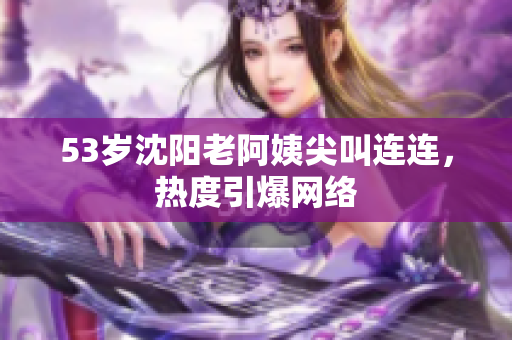 53岁沈阳老阿姨尖叫连连，热度引爆网络