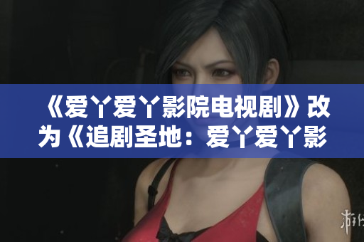 《爱丫爱丫影院电视剧》改为《追剧圣地：爱丫爱丫影院》