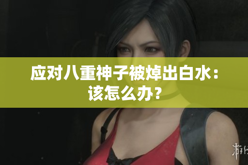 应对八重神子被焯出白水：该怎么办？