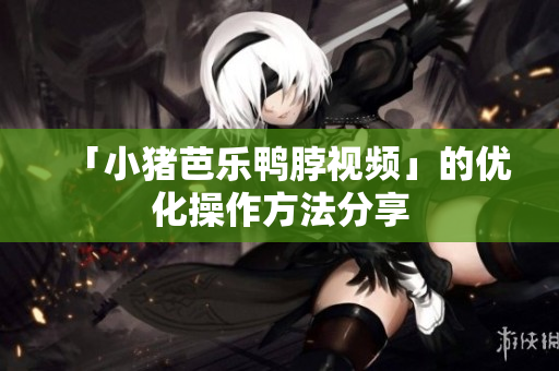 「小猪芭乐鸭脖视频」的优化操作方法分享