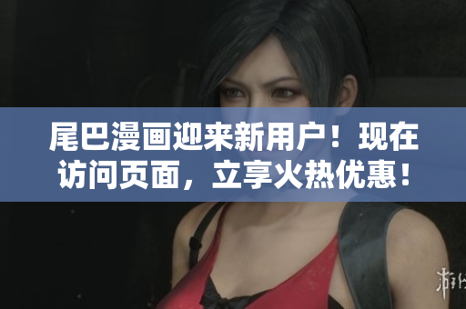 尾巴漫画迎来新用户！现在访问页面，立享火热优惠！