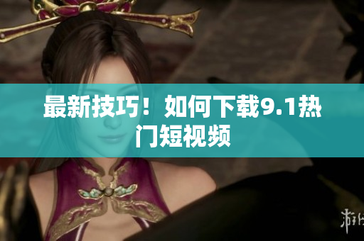 最新技巧！如何下载9.1热门短视频
