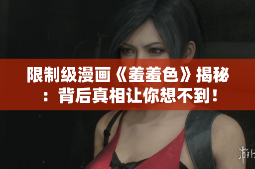 限制级漫画《羞羞色》揭秘：背后真相让你想不到！