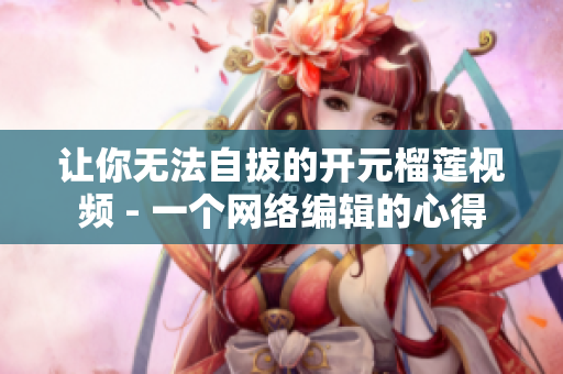 让你无法自拔的开元榴莲视频 - 一个网络编辑的心得