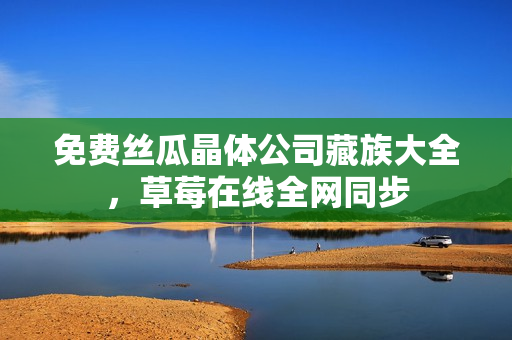 免费丝瓜晶体公司藏族大全，草莓在线全网同步