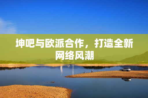 坤吧与欧派合作，打造全新网络风潮