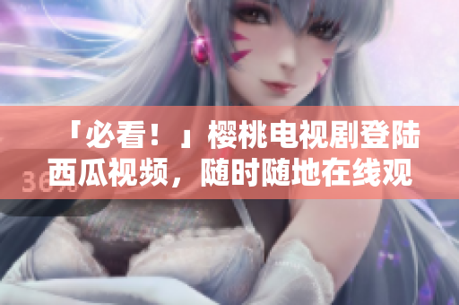 「必看！」樱桃电视剧登陆西瓜视频，随时随地在线观看