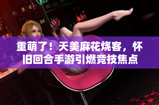 重萌了！天美麻花烧客，怀旧回合手游引燃竞技焦点
