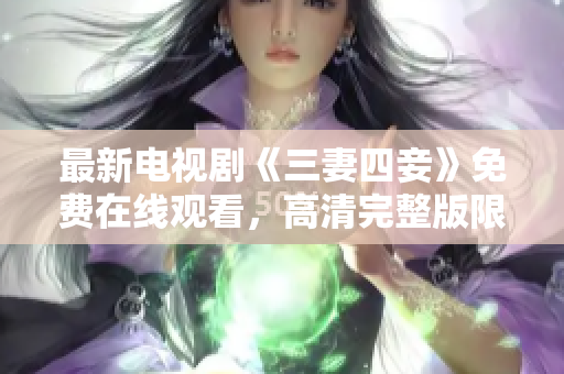 最新电视剧《三妻四妾》免费在线观看，高清完整版限时抢先看！